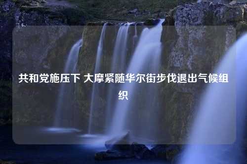 共和党施压下 大摩紧随华尔街步伐退出气候组织