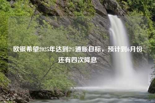 欧银希望2025年达到2%通胀目标，预计到6月份还有四次降息