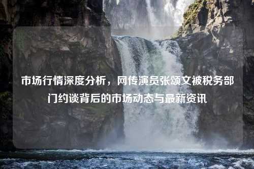 市场行情深度分析，网传演员张颂文被税务部门约谈背后的市场动态与最新资讯