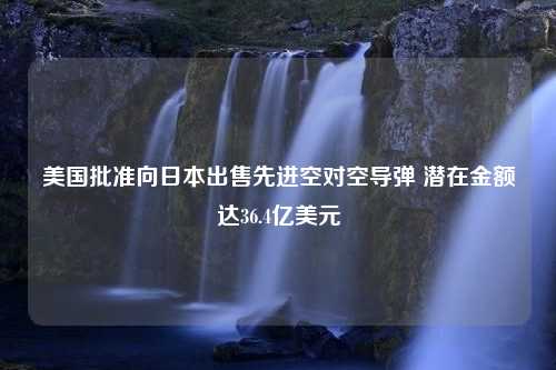 美国批准向日本出售先进空对空导弹 潜在金额达36.4亿美元