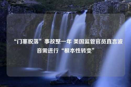 “门塞脱落”事故整一年 美国监管官员直言波音需进行“根本性转变”