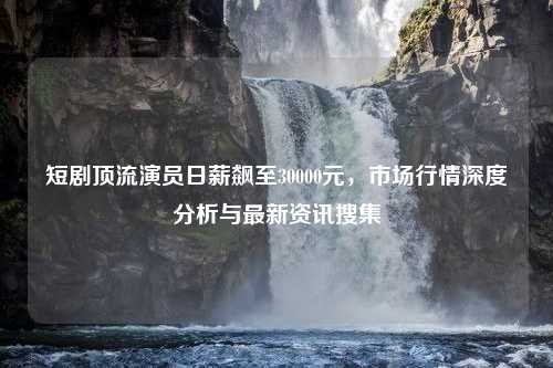 短剧顶流演员日薪飙至30000元，市场行情深度分析与最新资讯搜集