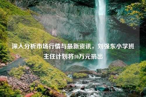 深入分析市场行情与最新资讯，刘强东小学班主任计划将10万元捐出