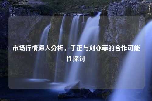 市场行情深入分析，于正与刘亦菲的合作可能性探讨